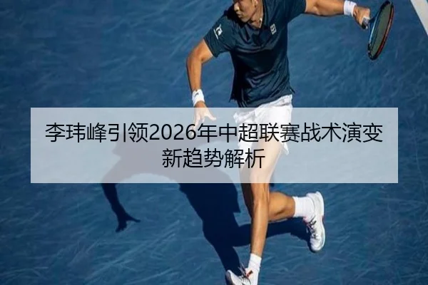 李玮峰引领2026年中超联赛战术演变新趋势解析