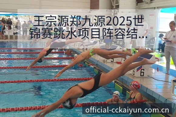 王宗源郑九源2025世锦赛跳水项目阵容结构与技术特点分析 - 开云APP